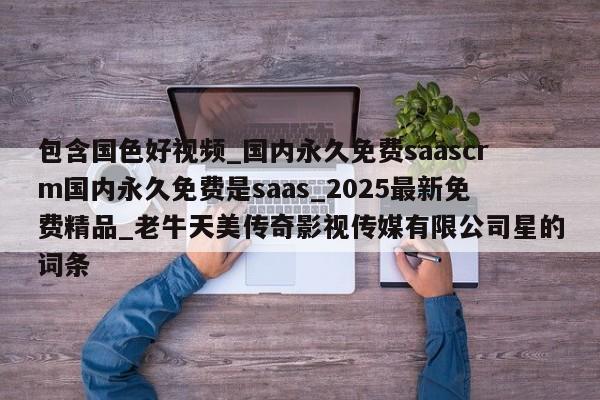 包含国色好视频_国内永久免费saascrm国内永久免费是saas_2025最新免费精品_老牛天美传奇影视传媒有限公司星的词条