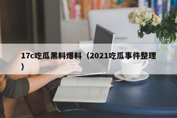 17c吃瓜黑料爆料（2021吃瓜事件整理）