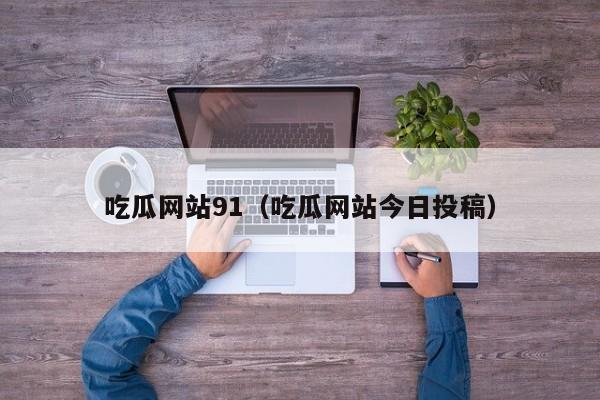 吃瓜网站91（吃瓜网站今日投稿）