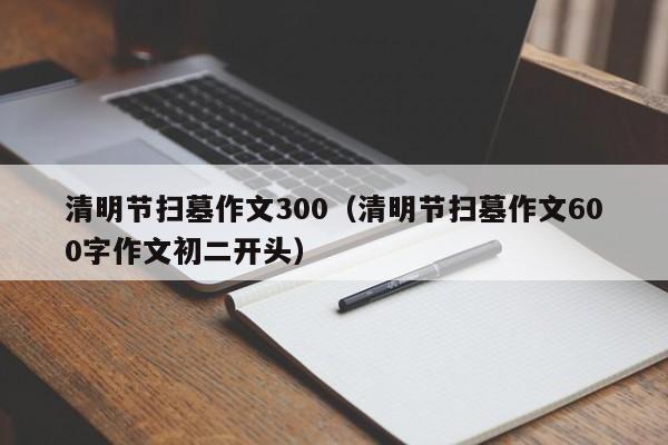 清明节扫墓作文300（清明节扫墓作文600字作文初二开头）