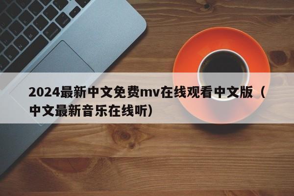 2024最新中文免费mv在线观看中文版（中文最新音乐在线听）