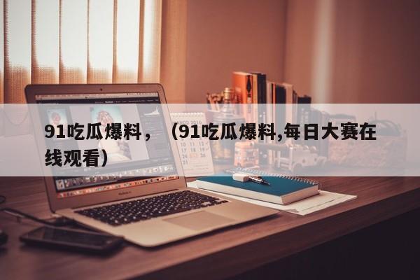 91吃瓜爆料，（91吃瓜爆料,每日大赛在线观看）