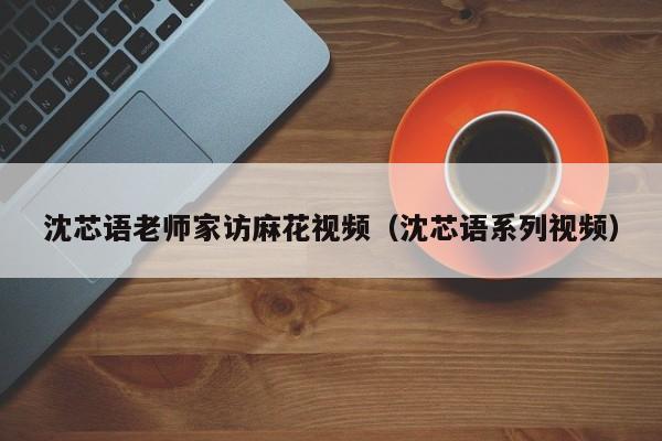 沈芯语老师家访麻花视频（沈芯语系列视频）