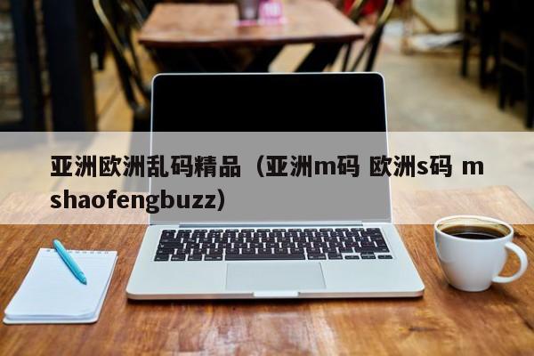 亚洲欧洲乱码精品（亚洲m码 欧洲s码 mshaofengbuzz）