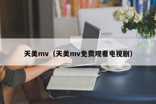 天美mv（天美mv免费观看电视剧）