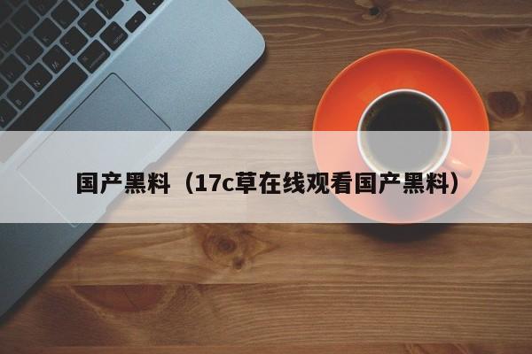 国产黑料（17c草在线观看国产黑料）
