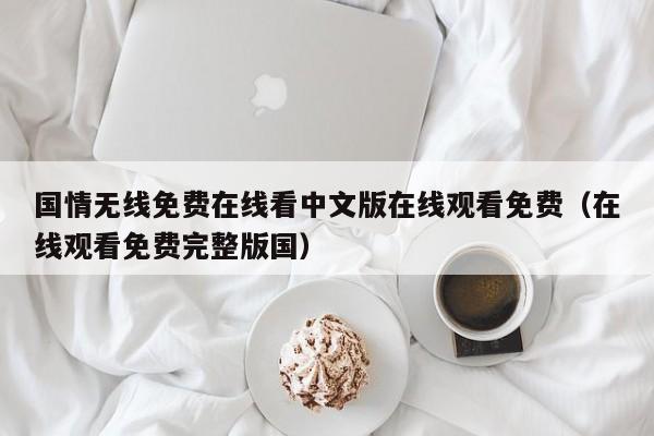 国情无线免费在线看中文版在线观看免费（在线观看免费完整版国）